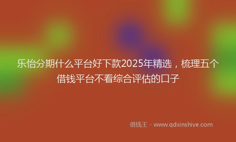 乐怡分期什么平台好下款2025年精选，梳理五个借钱平台不看综合评估的口子