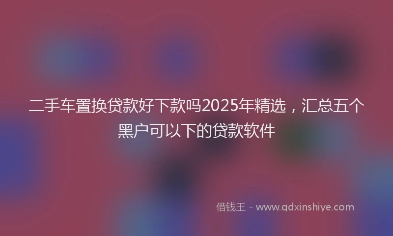 二手车置换贷款好下款吗2025年精选，汇总五个黑户可以下的贷款软件