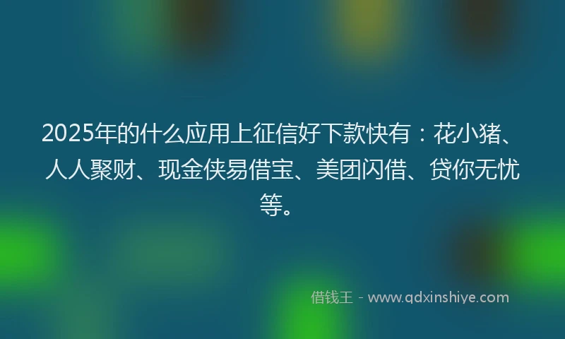 2025年的什么应用上征信好下款快有：花小猪、人人聚财、现金侠易借宝、美团闪借、贷你无忧等。