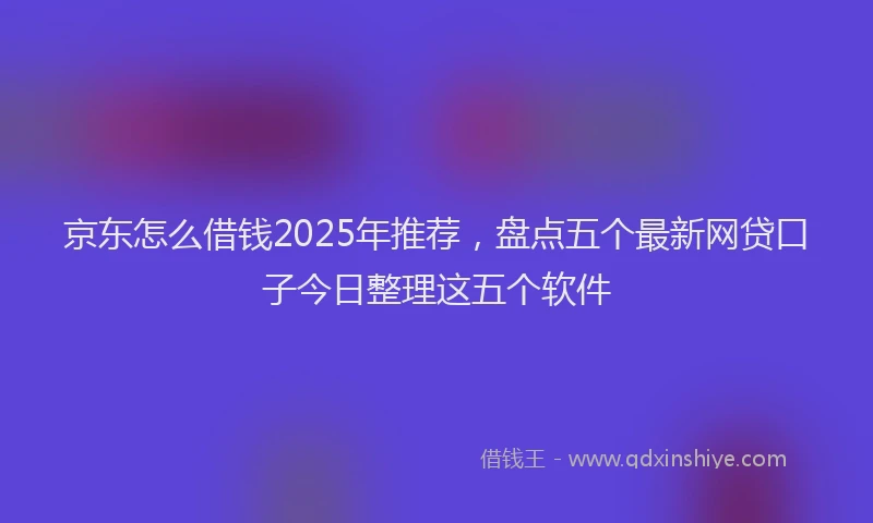 京东怎么借钱2025年推荐，盘点五个最新网贷口子今日整理这五个软件