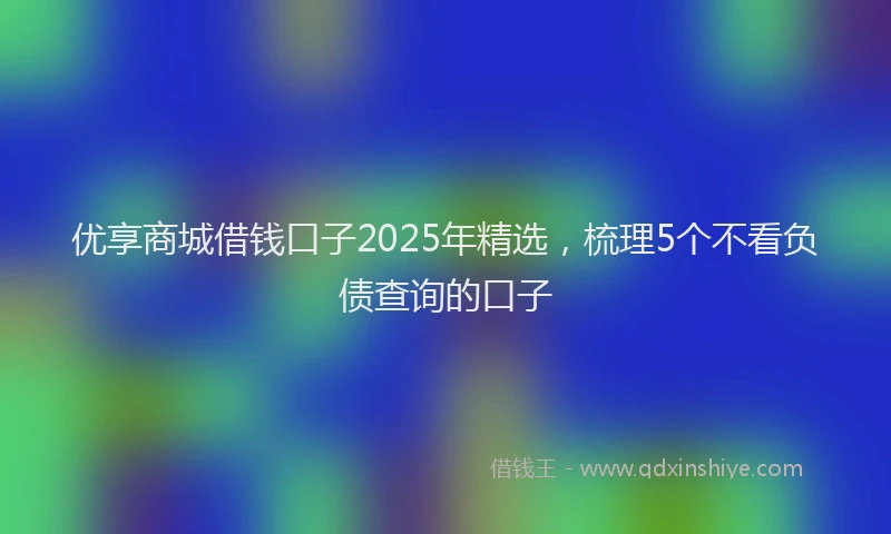优享商城借钱口子2025年精选，梳理5个不看负债查询的口子