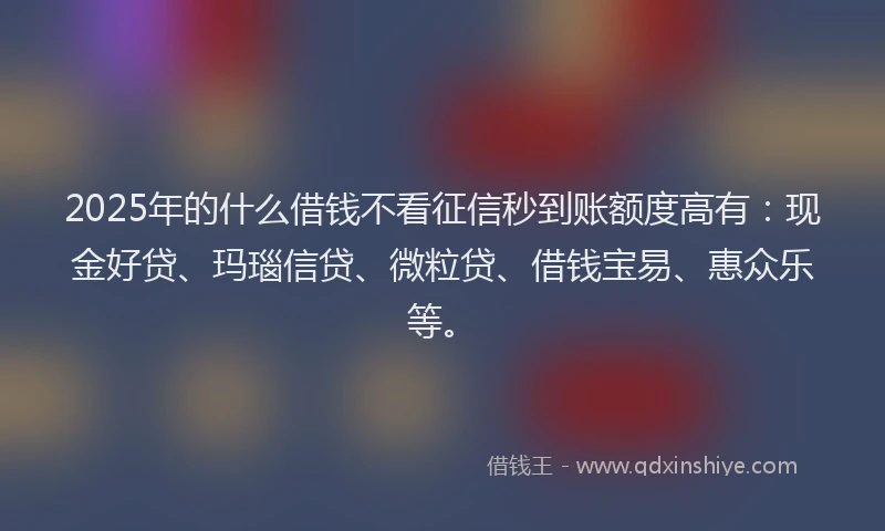 2025年的什么借钱不看征信秒到账额度高有:现金好贷、玛瑙信贷、微粒贷、借钱宝易、惠众乐等。