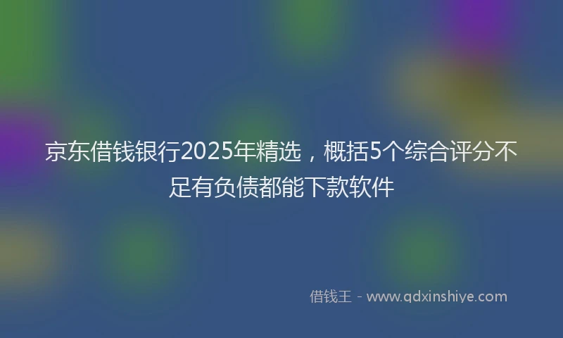 京东借钱银行2025年精选，概括5个综合评分不足有负债都能下款软件