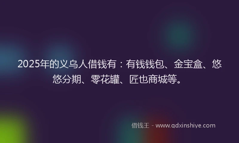 2025年的义乌人借钱有：有钱钱包、金宝盒、悠悠分期、零花罐、匠也商城等。