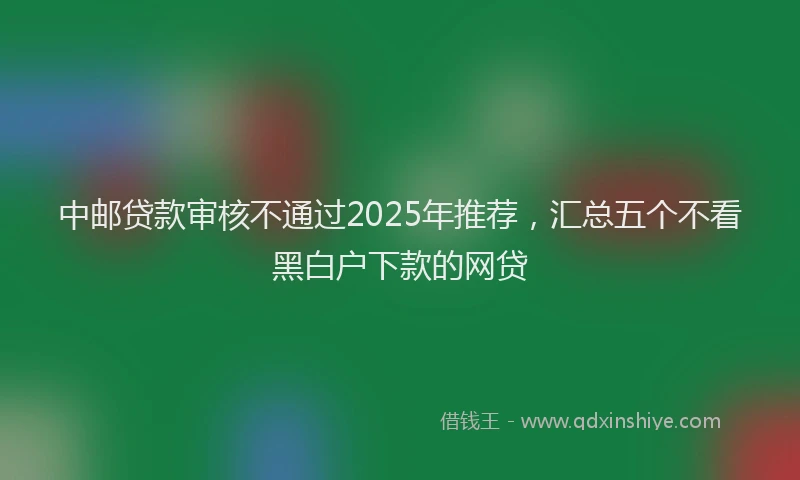 中邮贷款审核不通过2025年推荐，汇总五个不看黑白户下款的网贷