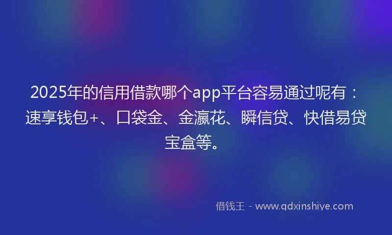 2025年的信用借款哪个app平台容易通过呢有：速享钱包+、口袋金、金瀛花、瞬信贷、快借易贷宝盒等。