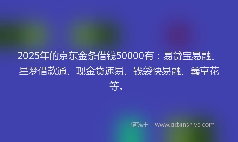 2025年的京东金条借钱50000有：易贷宝易融、星梦借款通、现金贷速易、钱袋快易融、鑫享花等。