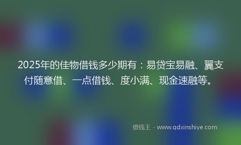2025年的佳物借钱多少期有：易贷宝易融、翼支付随意借、一点借钱、度小满、现金速融等。