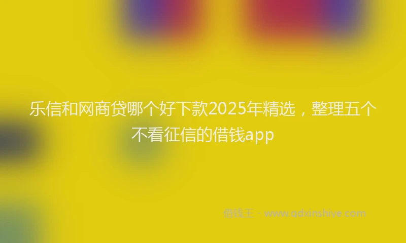 乐信和网商贷哪个好下款2025年精选，整理五个不看征信的借钱app