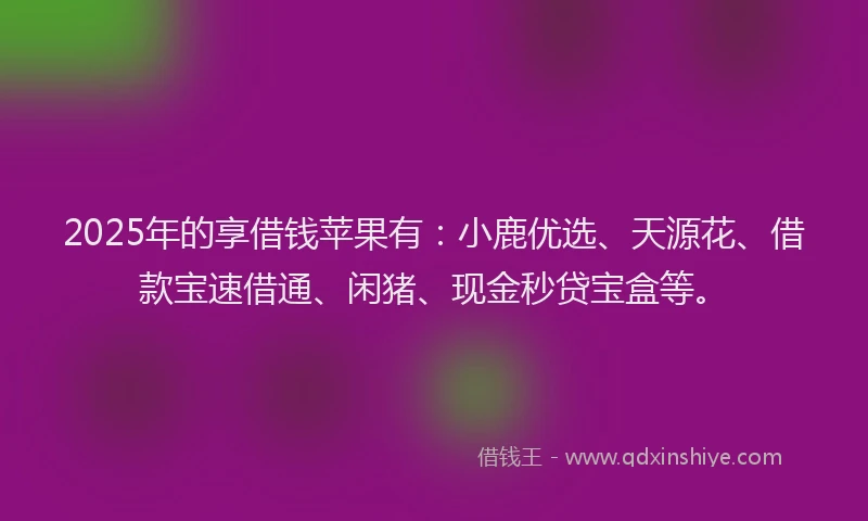 2025年的享借钱苹果有：小鹿优选、天源花、借款宝速借通、闲猪、现金秒贷宝盒等。