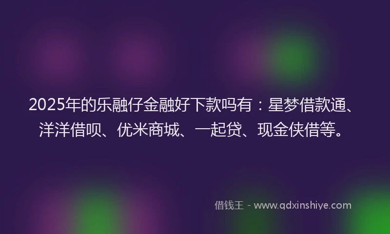 2025年的乐融仔金融好下款吗有：星梦借款通、洋洋借呗、优米商城、一起贷、现金侠借等。