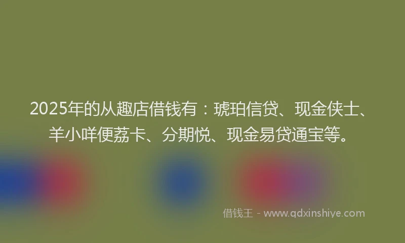 2025年的从趣店借钱有:琥珀信贷、现金侠士、羊小咩便荔卡、分期悦、现金易贷通宝等。