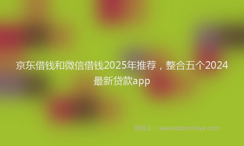 京东借钱和微信借钱2025年推荐,整合五个2024最新贷款app