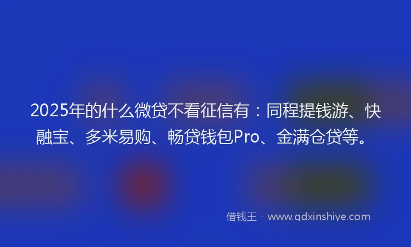 2025年的什么微贷不看征信有：同程提钱游、快融宝、多米易购、畅贷钱包Pro、金满仓贷等。