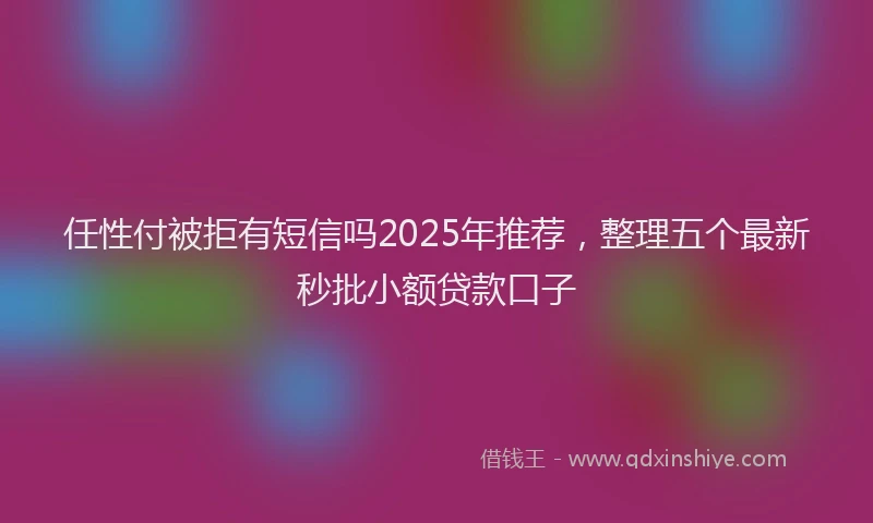 任性付被拒有短信吗2025年推荐，整理五个最新秒批小额贷款口子