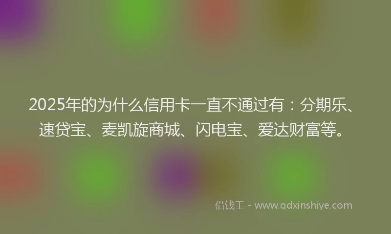 2025年的为什么信用卡一直不通过有：分期乐、速贷宝、麦凯旋商城、闪电宝、爱达财富等。