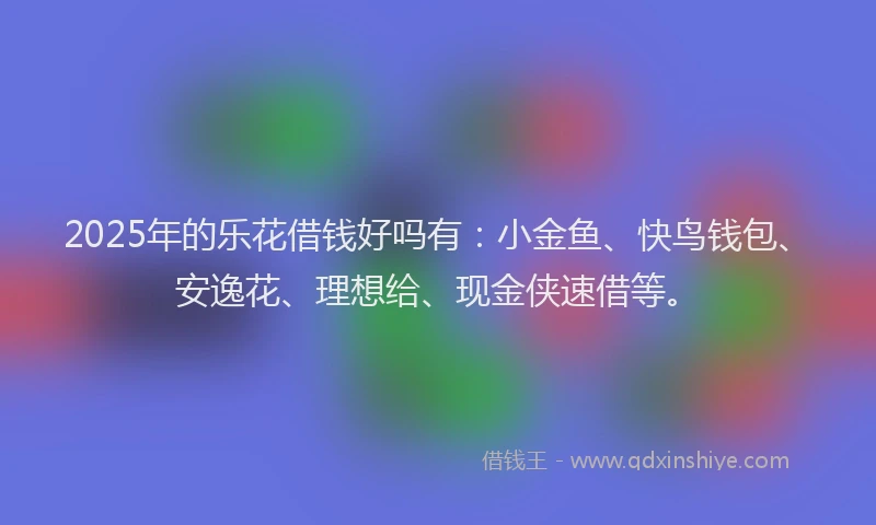 2025年的乐花借钱好吗有：小金鱼、快鸟钱包、安逸花、理想给、现金侠速借等。
