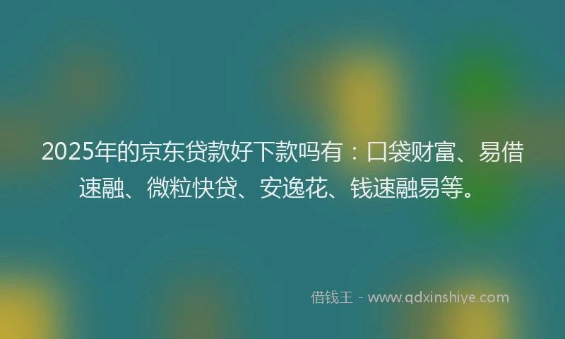 2025年的京东贷款好下款吗有：口袋财富、易借速融、微粒快贷、安逸花、钱速融易等。