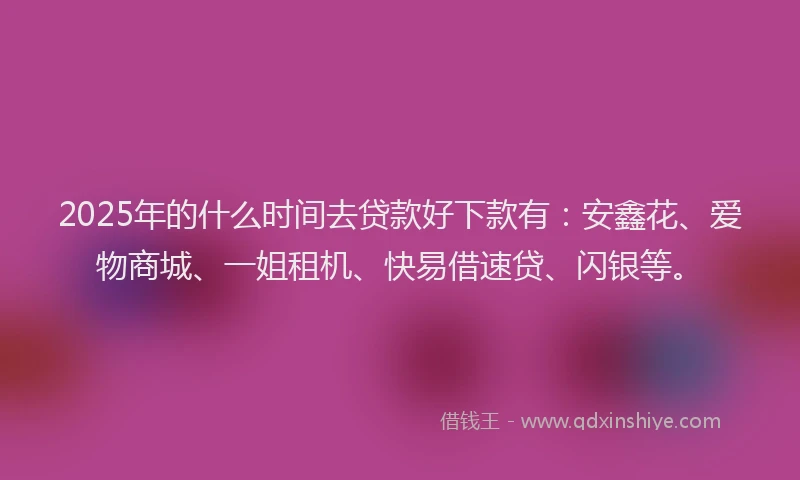 2025年的什么时间去贷款好下款有：安鑫花、爱物商城、一姐租机、快易借速贷、闪银等。