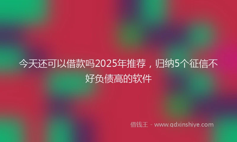 今天还可以借款吗2025年推荐，归纳5个征信不好负债高的软件
