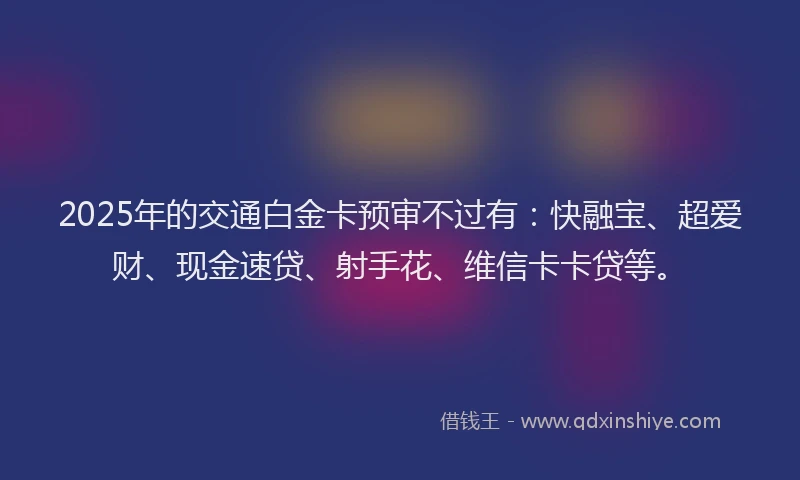 2025年的交通白金卡预审不过有：快融宝、超爱财、现金速贷、射手花、维信卡卡贷等。