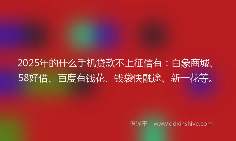 2025年的什么手机贷款不上征信有：白象商城、58好借、百度有钱花、钱袋快融途、新一花等。