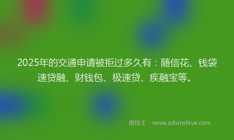 2025年的交通申请被拒过多久有：随信花、钱袋速贷融、财钱包、极速贷、疾融宝等。