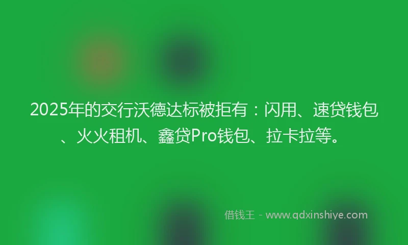 2025年的交行沃德达标被拒有：闪用、速贷钱包、火火租机、鑫贷Pro钱包、拉卡拉等。