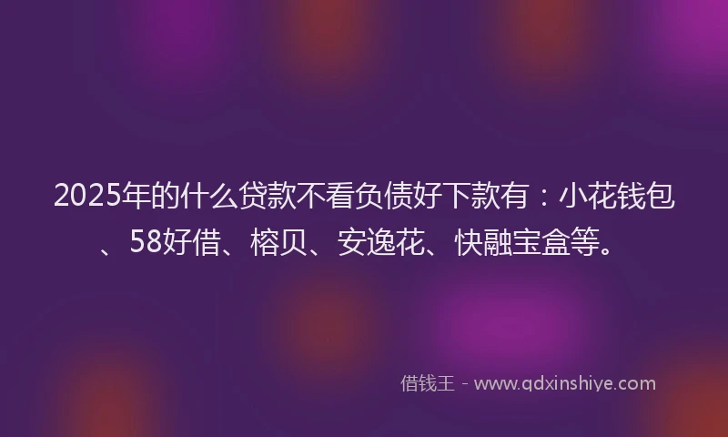 2025年的什么贷款不看负债好下款有：小花钱包、58好借、榕贝、安逸花、快融宝盒等。