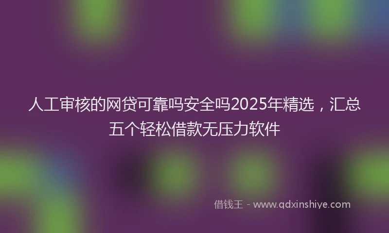 人工审核的网贷可靠吗安全吗2025年精选，汇总五个轻松借款无压力软件