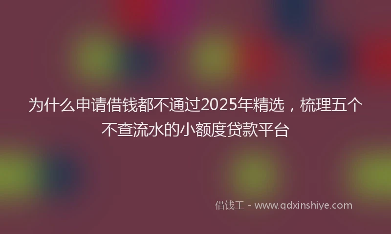 为什么申请借钱都不通过2025年精选,梳理五个不查流水的小额度贷款平台