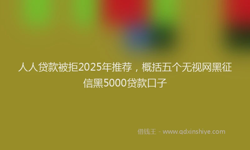 人人贷款被拒2025年推荐，概括五个无视网黑征信黑5000贷款口子