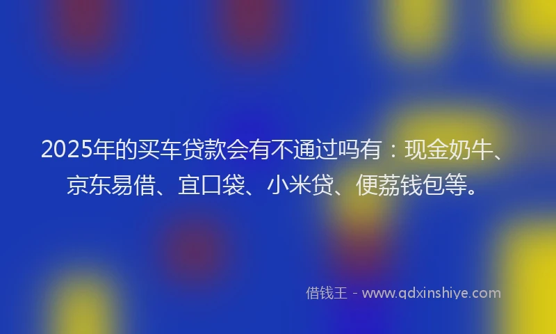 2025年的买车贷款会有不通过吗有：现金奶牛、京东易借、宜口袋、小米贷、便荔钱包等。