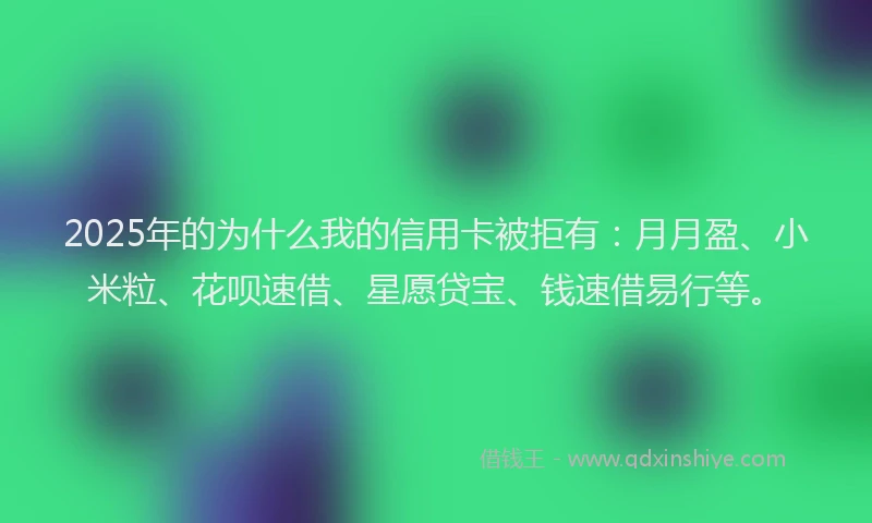 2025年的为什么我的信用卡被拒有：月月盈、小米粒、花呗速借、星愿贷宝、钱速借易行等。