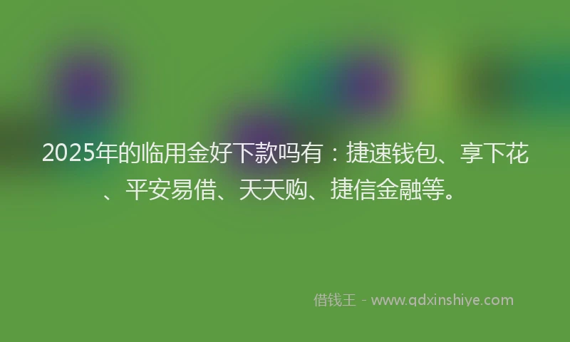 2025年的临用金好下款吗有：捷速钱包、享下花、平安易借、天天购、捷信金融等。