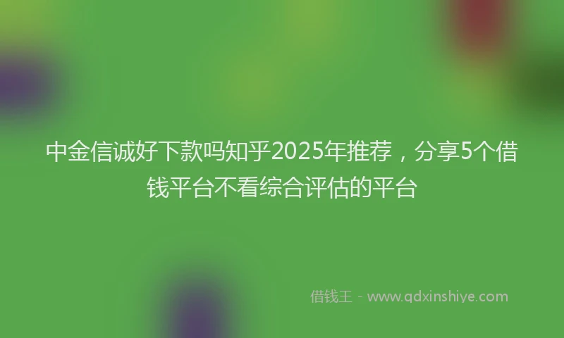 中金信诚好下款吗知乎2025年推荐，分享5个借钱平台不看综合评估的平台