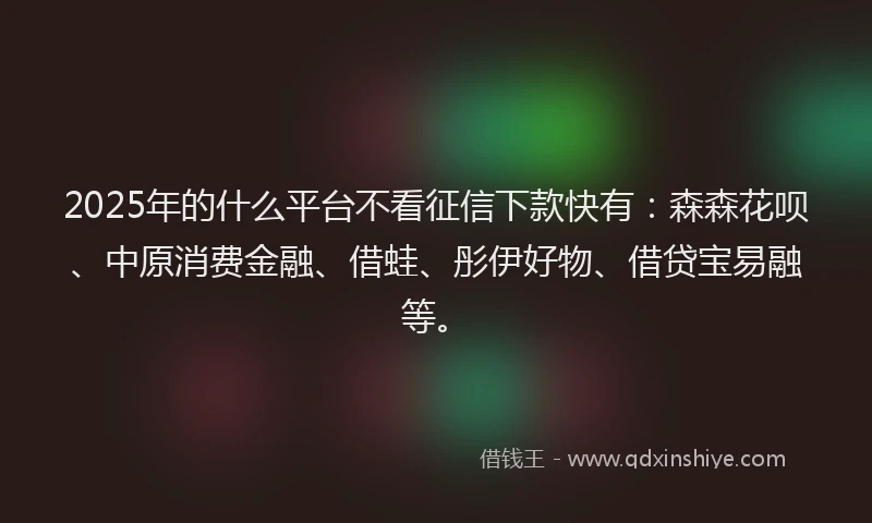 2025年的什么平台不看征信下款快有：森森花呗、中原消费金融、借蛙、彤伊好物、借贷宝易融等。