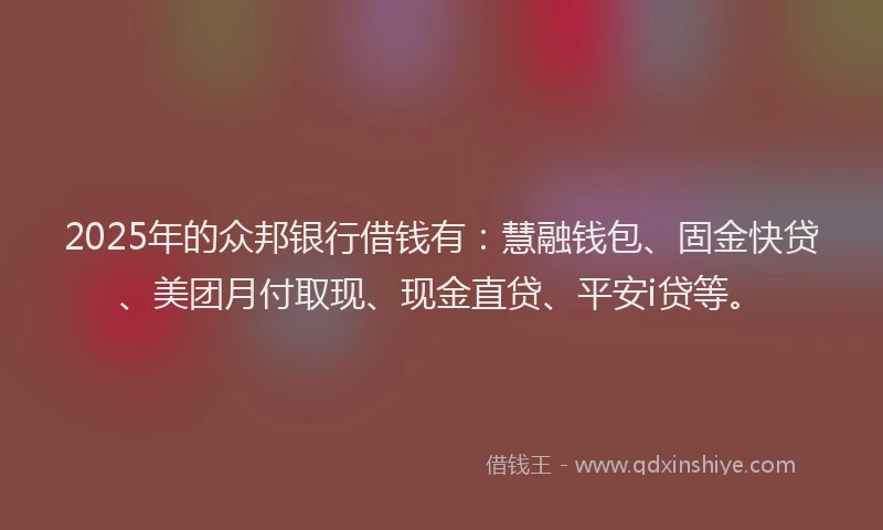 2025年的众邦银行借钱有：慧融钱包、固金快贷、美团月付取现、现金直贷、平安i贷等。