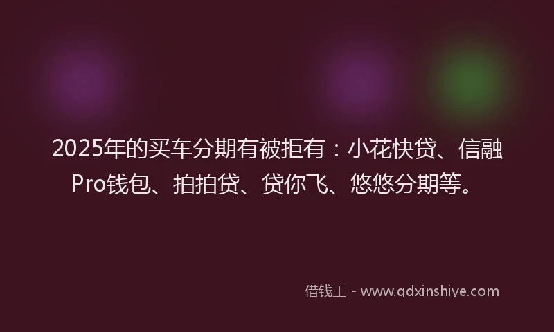 2025年的买车分期有被拒有：小花快贷、信融Pro钱包、拍拍贷、贷你飞、悠悠分期等。