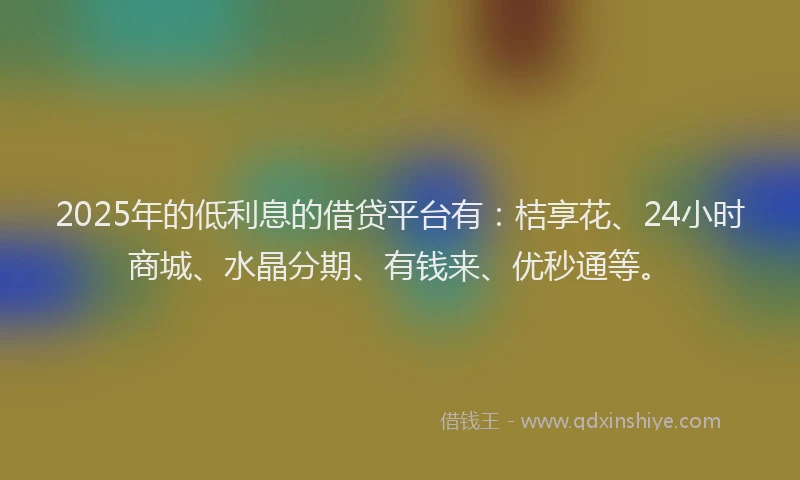 2025年的低利息的借贷平台有：桔享花、24小时商城、水晶分期、有钱来、优秒通等。
