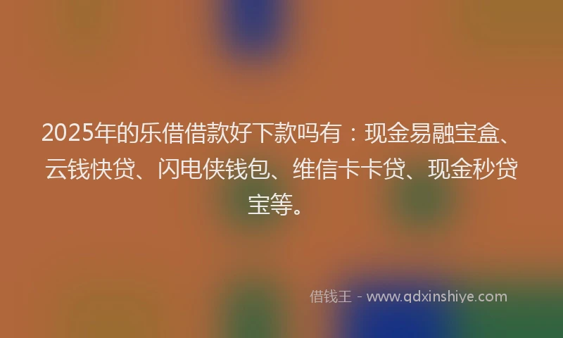 2025年的乐借借款好下款吗有：现金易融宝盒、云钱快贷、闪电侠钱包、维信卡卡贷、现金秒贷宝等。