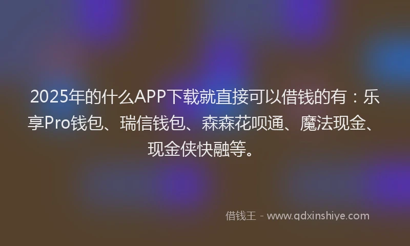 2025年的什么APP下载就直接可以借钱的有：乐享Pro钱包、瑞信钱包、森森花呗通、魔法现金、现金侠快融等。