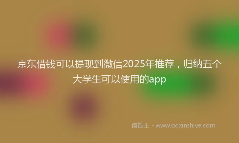 京东借钱可以提现到微信2025年推荐，归纳五个大学生可以使用的app