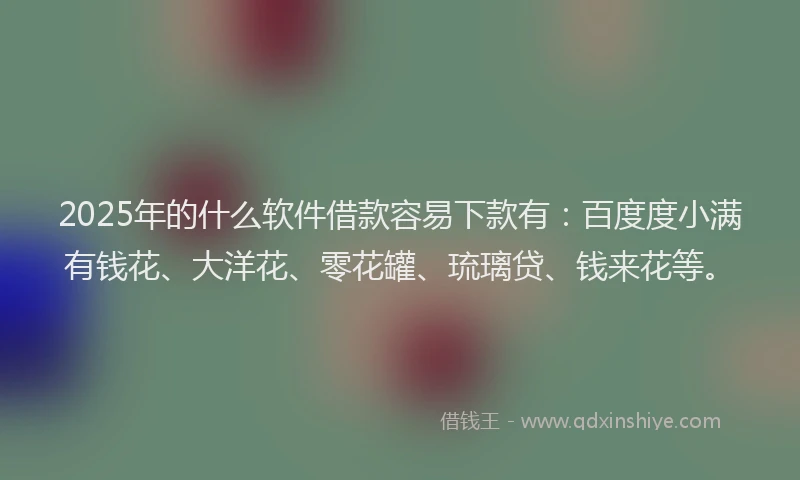 2025年的什么软件借款容易下款有:百度度小满有钱花、大洋花、零花罐、琉璃贷、钱来花等。