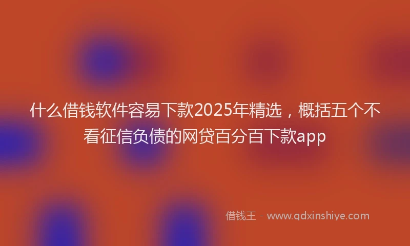什么借钱软件容易下款2025年精选，概括五个不看征信负债的网贷百分百下款app