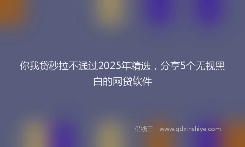 你我贷秒拉不通过2025年精选，分享5个无视黑白的网贷软件