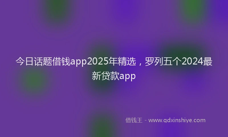 今日话题借钱app2025年精选，罗列五个2024最新贷款app