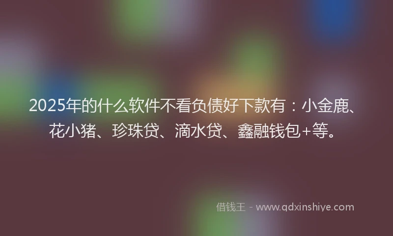 2025年的什么软件不看负债好下款有：小金鹿、花小猪、珍珠贷、滴水贷、鑫融钱包+等。
