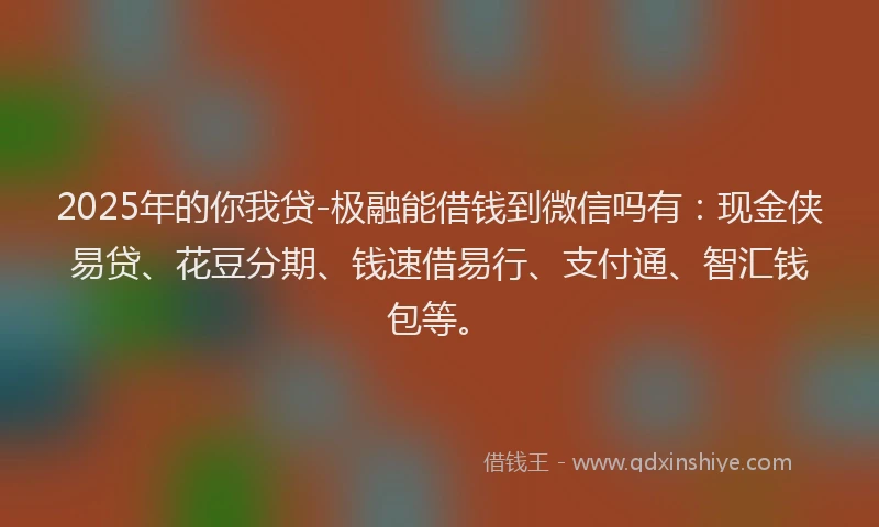 2025年的你我贷-极融能借钱到微信吗有：现金侠易贷、花豆分期、钱速借易行、支付通、智汇钱包等。
