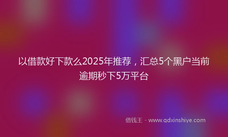 以借款好下款么2025年推荐,汇总5个黑户当前逾期秒下5万平台